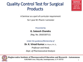RIPER
AUTONOMOUS
NAAC &
NBA (UG)
SIRO- DSIR
Raghavendra Institute of Pharmaceutical Education and Research - Autonomous
K.R.Palli Cross, Chiyyedu, Anantapuramu, A. P- 515721 1
Quality Control Test for Surgical
Products
A Seminar as a part of curricular requirement
for I year M. Pharm I semester
Presented by
G. Sateesh Chandra
(Reg. No. 20L81S0711)
Under the guidance/Mentorship of
Dr. K. Vinod Kumar, M. Pharm, Ph. D.,
Professor and Head,
Dept. of Pharmaceutical Analysis
 
