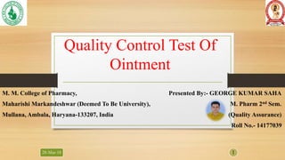 Quality Control Test Of
Ointment
M. M. College of Pharmacy, Presented By:- GEORGE KUMAR SAHA
Maharishi Markandeshwar (Deemed To Be University), M. Pharm 2nd Sem.
Mullana, Ambala, Haryana-133207, India (Quality Assurance)
Roll No.- 14177039
28-Mar-18 1
 