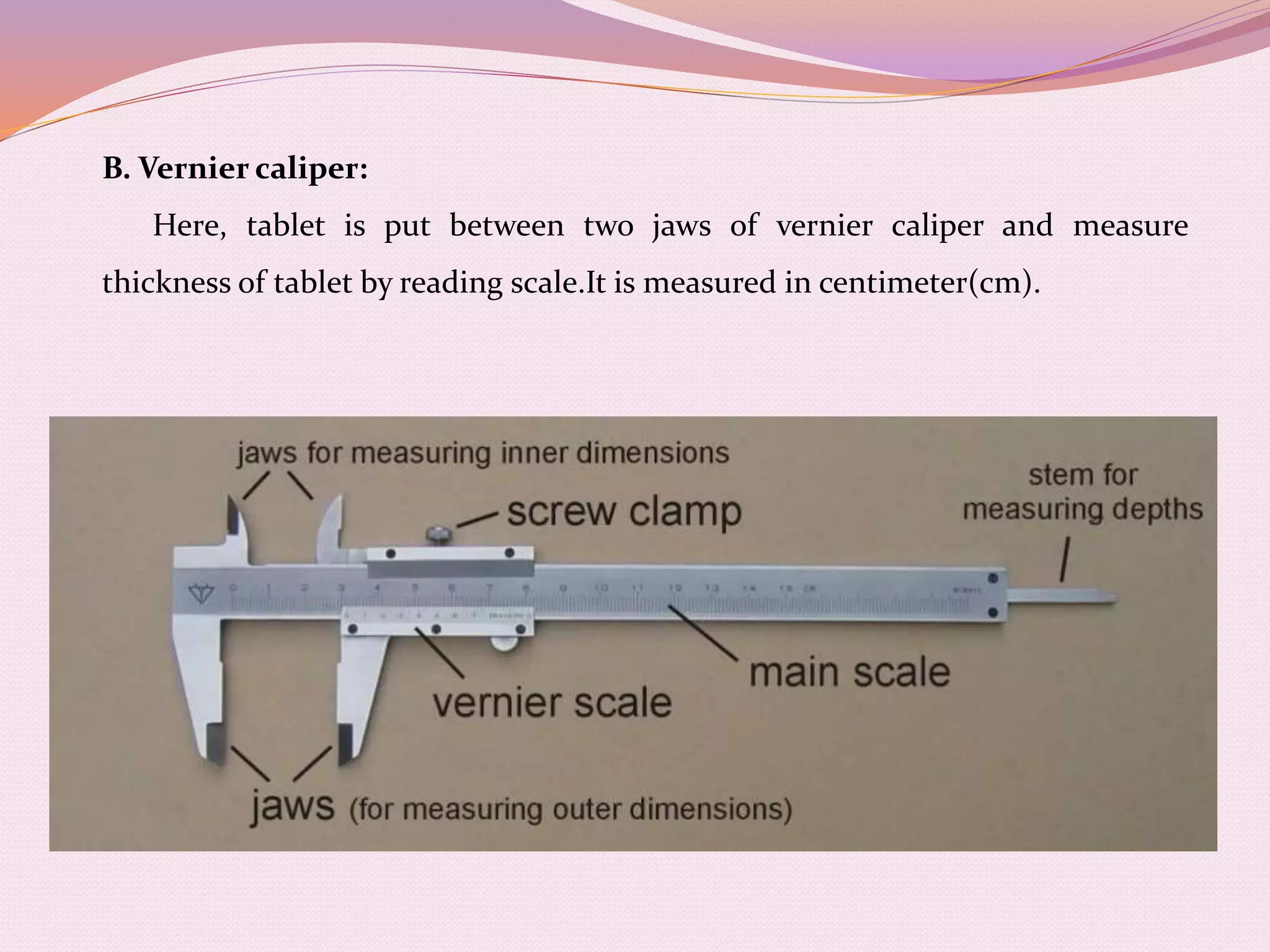 B. Vernier caliper:
Here, tablet is put between two jaws of vernier caliper and measure
thickness of tablet by reading scale.It is measured in centimeter(cm).
 