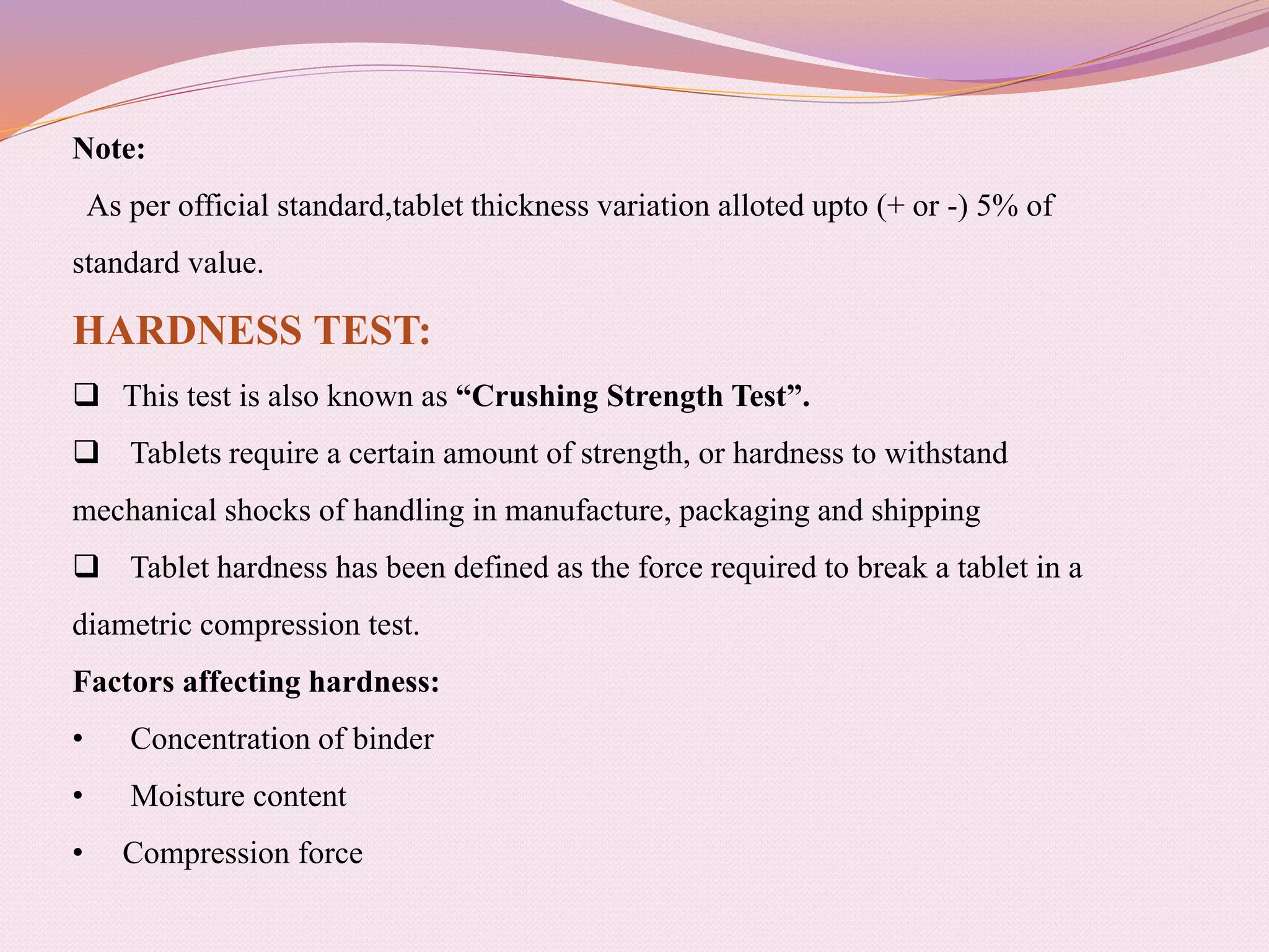 Note:
As per official standard,tablet thickness variation alloted upto (+ or -) 5% of
standard value.
HARDNESS TEST:
 This test is also known as “Crushing Strength Test”.
 Tablets require a certain amount of strength, or hardness to withstand
mechanical shocks of handling in manufacture, packaging and shipping
 Tablet hardness has been defined as the force required to break a tablet in a
diametric compression test.
Factors affecting hardness:
• Concentration of binder
• Moisture content
• Compression force
 