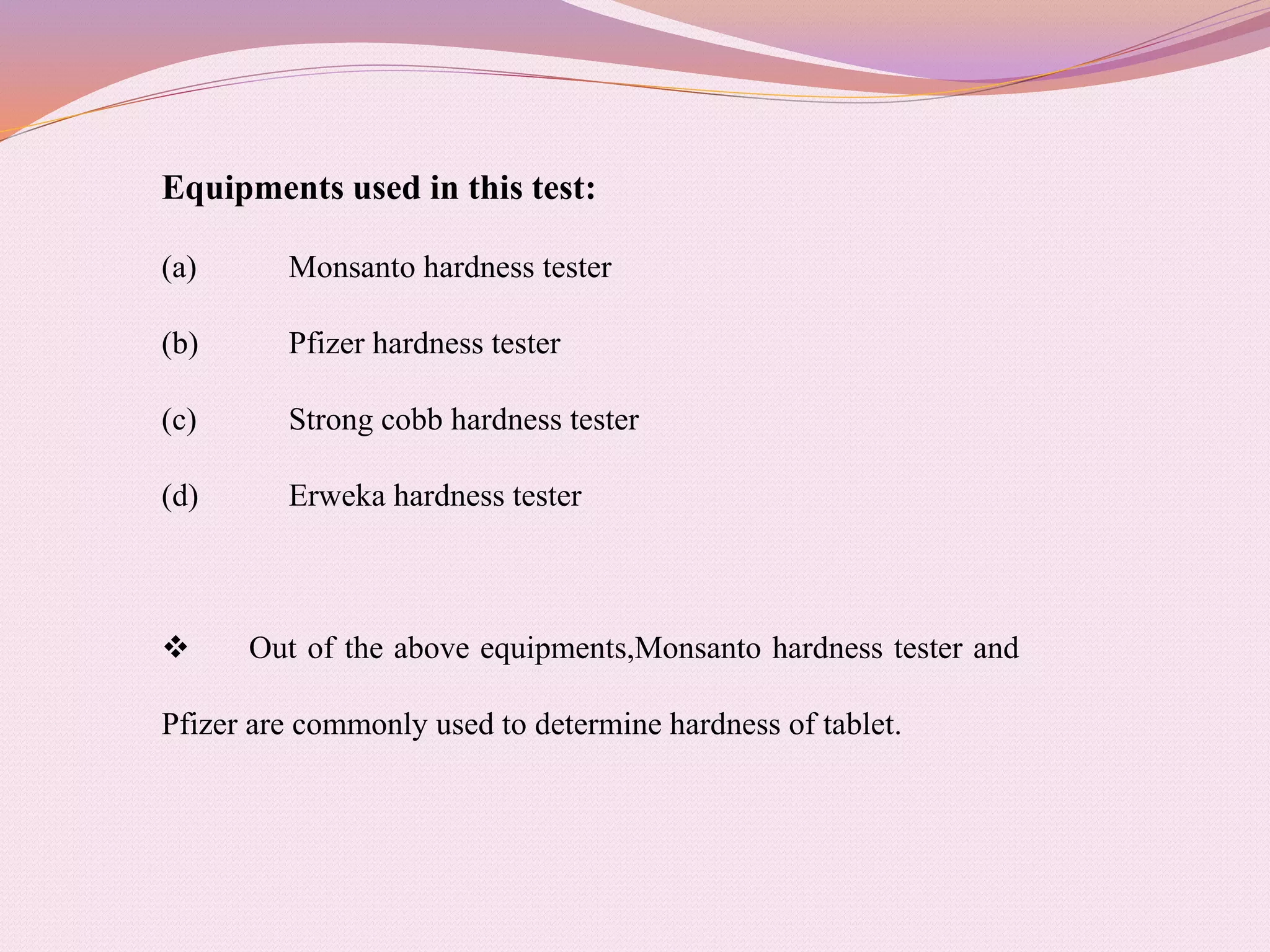 Equipments used in this test:
(a) Monsanto hardness tester
(b) Pfizer hardness tester
(c) Strong cobb hardness tester
(d) Erweka hardness tester
 Out of the above equipments,Monsanto hardness tester and
Pfizer are commonly used to determine hardness of tablet.
 