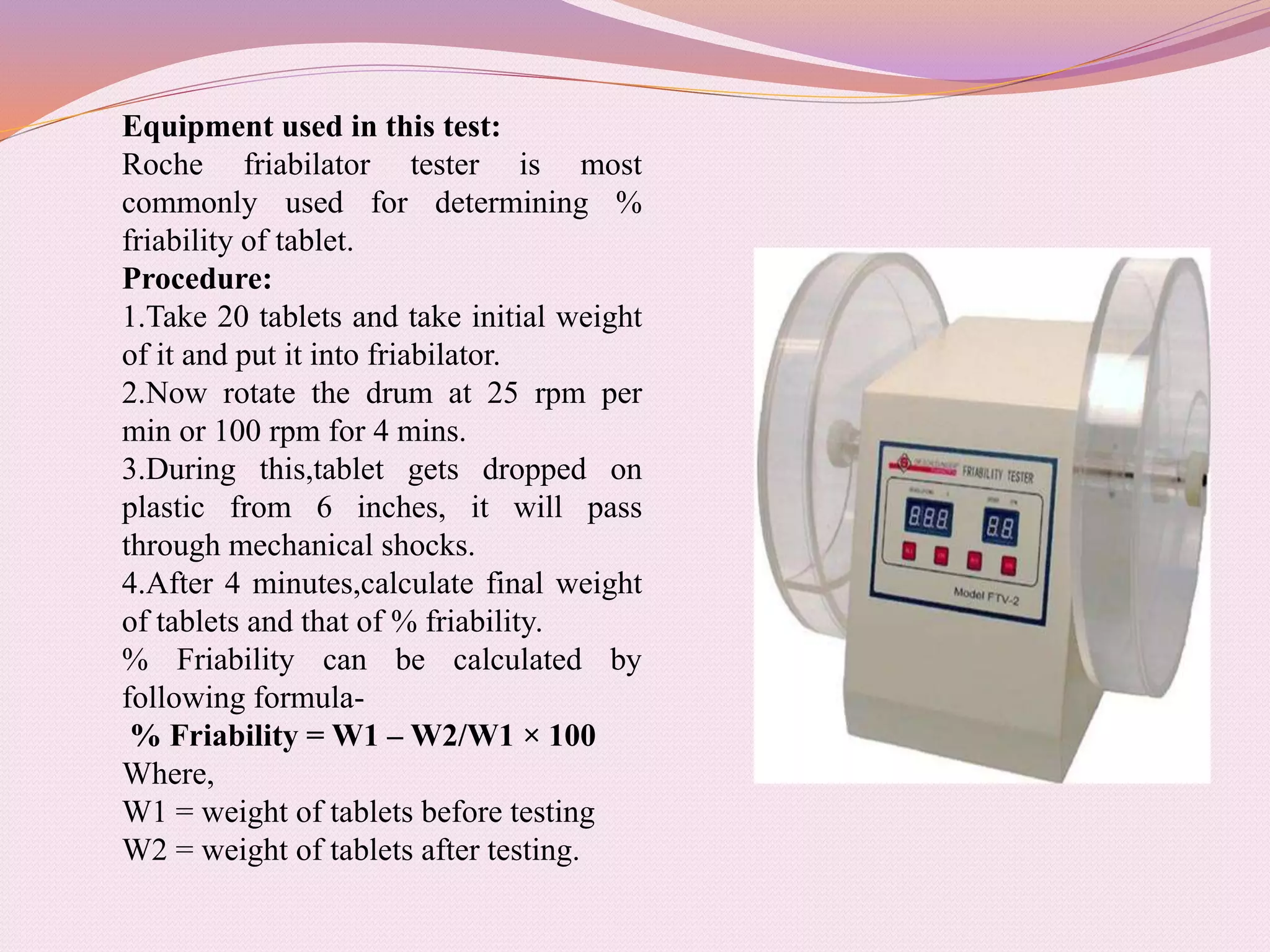 Equipment used in this test:
Roche friabilator tester is most
commonly used for determining %
friability of tablet.
Procedure:
1.Take 20 tablets and take initial weight
of it and put it into friabilator.
2.Now rotate the drum at 25 rpm per
min or 100 rpm for 4 mins.
3.During this,tablet gets dropped on
plastic from 6 inches, it will pass
through mechanical shocks.
4.After 4 minutes,calculate final weight
of tablets and that of % friability.
% Friability can be calculated by
following formula-
% Friability = W1 – W2/W1 × 100
Where,
W1 = weight of tablets before testing
W2 = weight of tablets after testing.
 