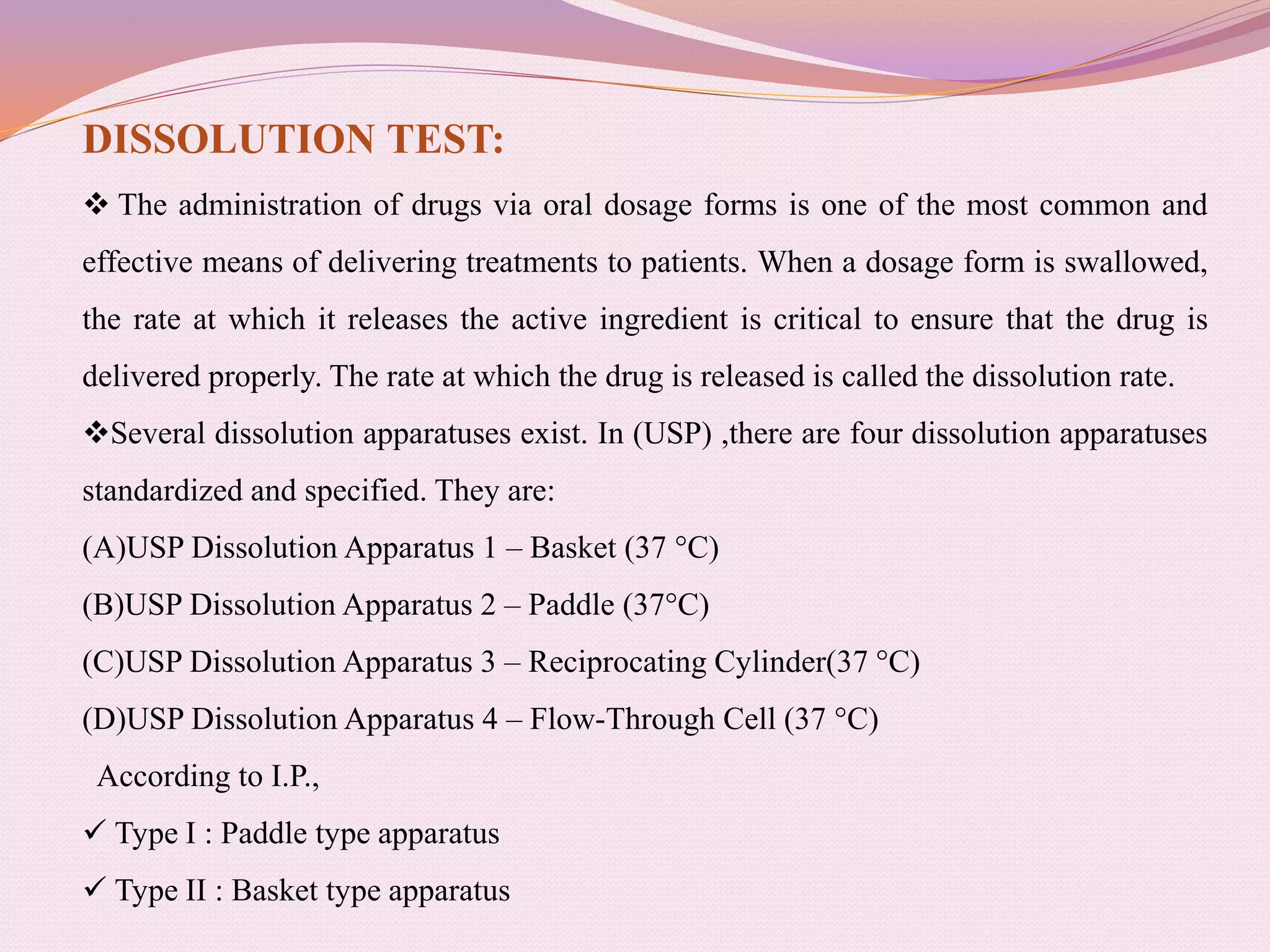 DISSOLUTION TEST:
 The administration of drugs via oral dosage forms is one of the most common and
effective means of delivering treatments to patients. When a dosage form is swallowed,
the rate at which it releases the active ingredient is critical to ensure that the drug is
delivered properly. The rate at which the drug is released is called the dissolution rate.
Several dissolution apparatuses exist. In (USP) ,there are four dissolution apparatuses
standardized and specified. They are:
(A)USP Dissolution Apparatus 1 – Basket (37 °C)
(B)USP Dissolution Apparatus 2 – Paddle (37°C)
(C)USP Dissolution Apparatus 3 – Reciprocating Cylinder(37 °C)
(D)USP Dissolution Apparatus 4 – Flow-Through Cell (37 °C)
According to I.P.,
 Type I : Paddle type apparatus
 Type II : Basket type apparatus
 