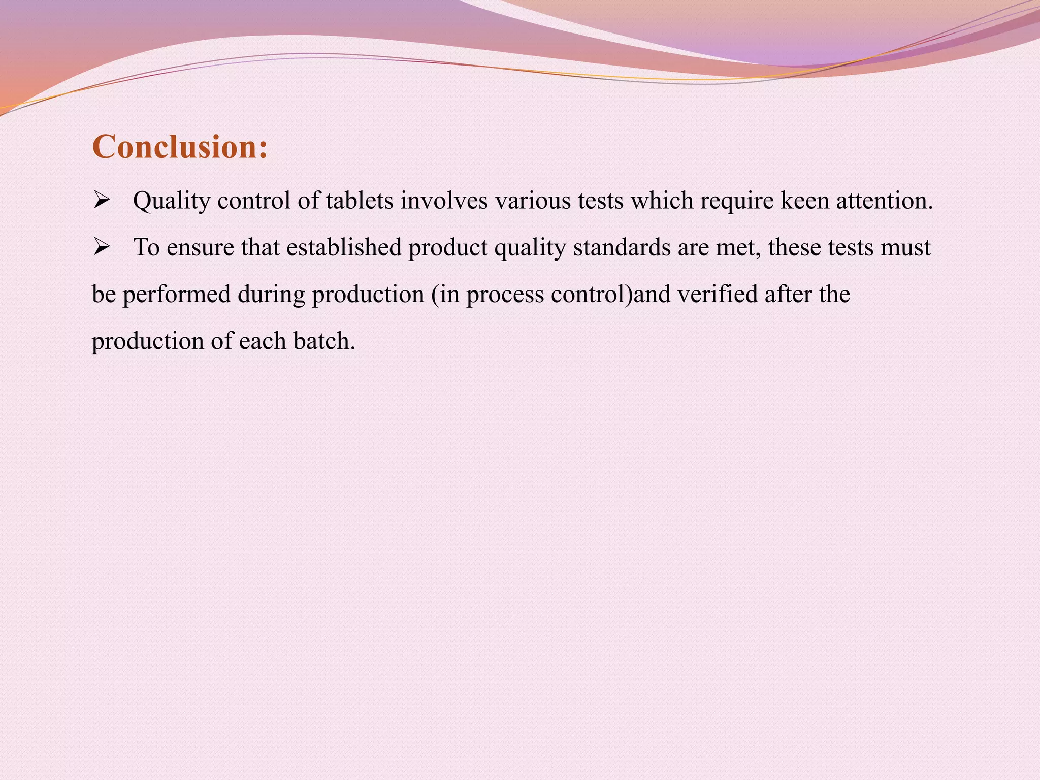 Conclusion:
 Quality control of tablets involves various tests which require keen attention.
 To ensure that established product quality standards are met, these tests must
be performed during production (in process control)and verified after the
production of each batch.
 