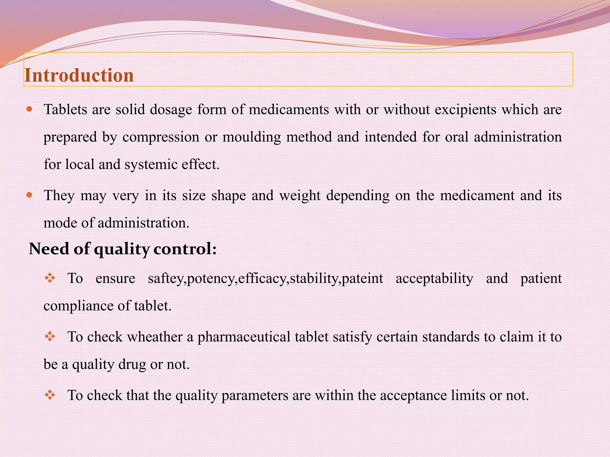 Introduction
 Tablets are solid dosage form of medicaments with or without excipients which are
prepared by compression or moulding method and intended for oral administration
for local and systemic effect.
 They may very in its size shape and weight depending on the medicament and its
mode of administration.
Need of quality control:
 To ensure saftey,potency,efficacy,stability,pateint acceptability and patient
compliance of tablet.
 To check wheather a pharmaceutical tablet satisfy certain standards to claim it to
be a quality drug or not.
 To check that the quality parameters are within the acceptance limits or not.
 
