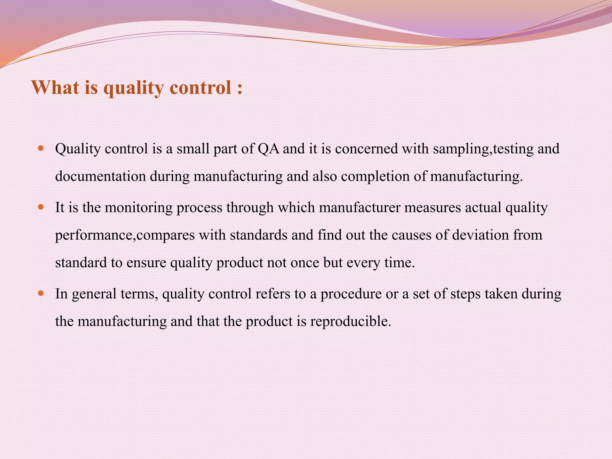 What is quality control :
 Quality control is a small part of QA and it is concerned with sampling,testing and
documentation during manufacturing and also completion of manufacturing.
 It is the monitoring process through which manufacturer measures actual quality
performance,compares with standards and find out the causes of deviation from
standard to ensure quality product not once but every time.
 In general terms, quality control refers to a procedure or a set of steps taken during
the manufacturing and that the product is reproducible.
 