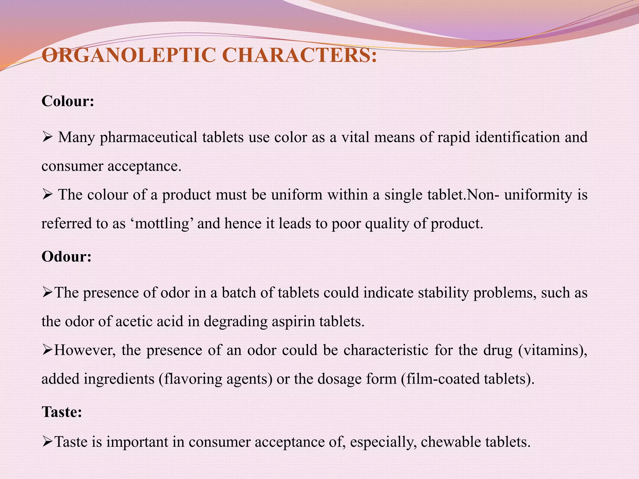 ORGANOLEPTIC CHARACTERS:
Colour:
 Many pharmaceutical tablets use color as a vital means of rapid identification and
consumer acceptance.
 The colour of a product must be uniform within a single tablet.Non- uniformity is
referred to as ‘mottling’ and hence it leads to poor quality of product.
Odour:
The presence of odor in a batch of tablets could indicate stability problems, such as
the odor of acetic acid in degrading aspirin tablets.
However, the presence of an odor could be characteristic for the drug (vitamins),
added ingredients (flavoring agents) or the dosage form (film-coated tablets).
Taste:
Taste is important in consumer acceptance of, especially, chewable tablets.
 