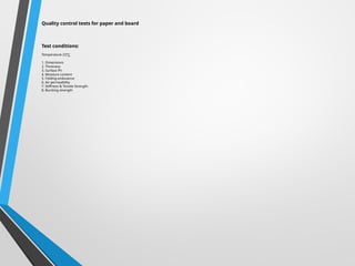 Quality control tests for paper and board
Test conditions:
Temperature-23°C
1. Dimensions
2. Thickness
3. Surface Ph
4. Moisture content
5. Folding endurance
6. Air permeability
7. Stiffness & Tensile Strength
8. Bursting strength
 