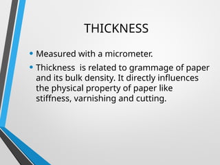 THICKNESS
• Measured with a micrometer.
• Thickness is related to grammage of paper
and its bulk density. It directly influences
the physical property of paper like
stiffness, varnishing and cutting.
 