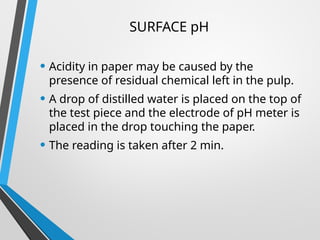 SURFACE pH
• Acidity in paper may be caused by the
presence of residual chemical left in the pulp.
• A drop of distilled water is placed on the top of
the test piece and the electrode of pH meter is
placed in the drop touching the paper.
• The reading is taken after 2 min.
 