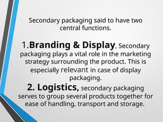 Secondary packaging said to have two
central functions.
1.Branding & Display, Secondary
packaging plays a vital role in the marketing
strategy surrounding the product. This is
especially relevant in case of display
packaging.
2. Logistics, secondary packaging
serves to group several products together for
ease of handling, transport and storage.
 
