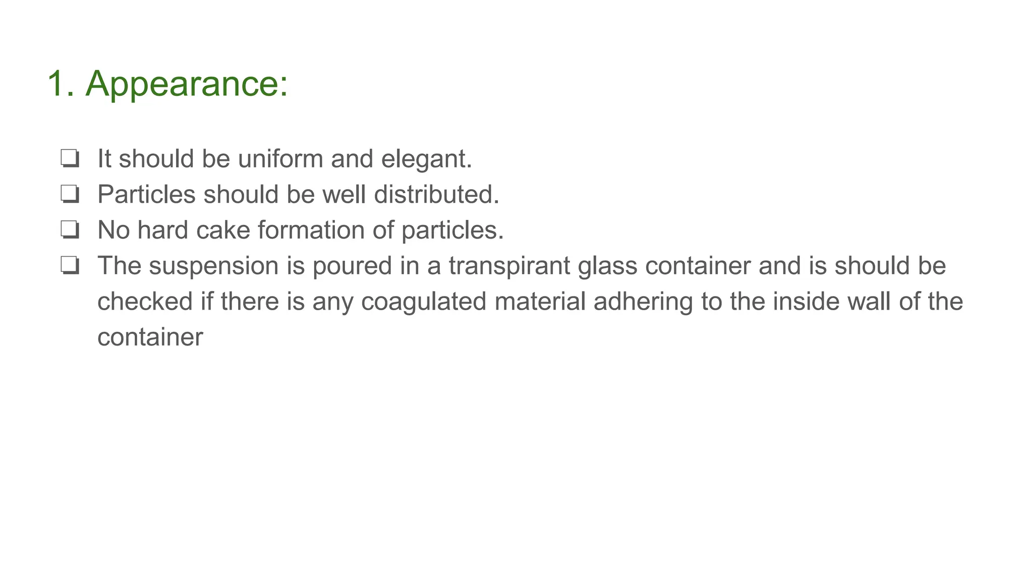 1. Appearance:
❏ It should be uniform and elegant.
❏ Particles should be well distributed.
❏ No hard cake formation of particles.
❏ The suspension is poured in a transpirant glass container and is should be
checked if there is any coagulated material adhering to the inside wall of the
container
 