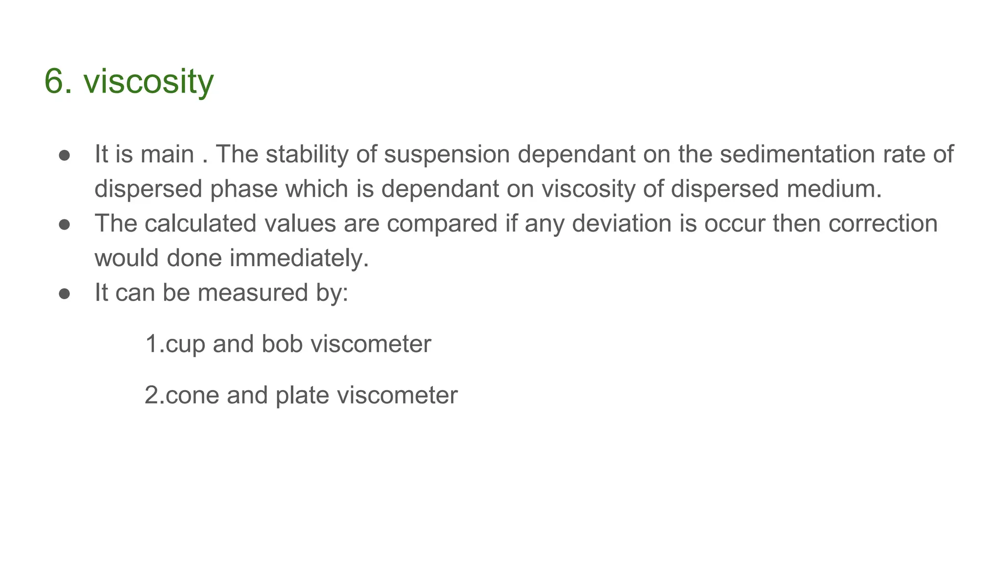6. viscosity
● It is main . The stability of suspension dependant on the sedimentation rate of
dispersed phase which is dependant on viscosity of dispersed medium.
● The calculated values are compared if any deviation is occur then correction
would done immediately.
● It can be measured by:
1.cup and bob viscometer
2.cone and plate viscometer
 