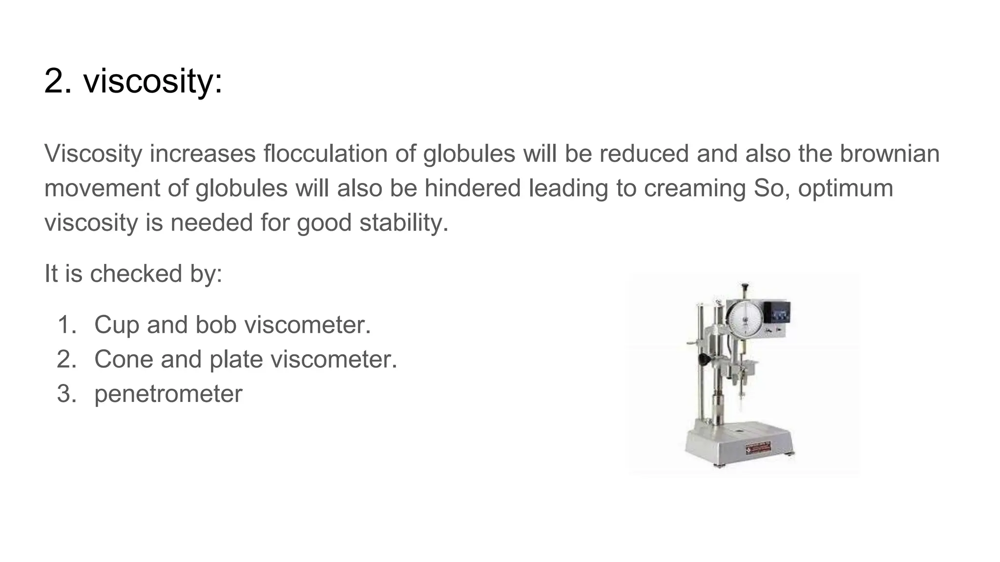 2. viscosity:
Viscosity increases flocculation of globules will be reduced and also the brownian
movement of globules will also be hindered leading to creaming So, optimum
viscosity is needed for good stability.
It is checked by:
1. Cup and bob viscometer.
2. Cone and plate viscometer.
3. penetrometer
 