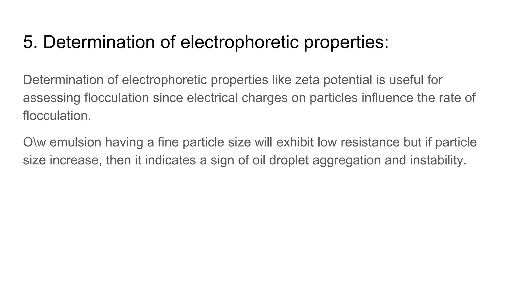 5. Determination of electrophoretic properties:
Determination of electrophoretic properties like zeta potential is useful for
assessing flocculation since electrical charges on particles influence the rate of
flocculation.
Ow emulsion having a fine particle size will exhibit low resistance but if particle
size increase, then it indicates a sign of oil droplet aggregation and instability.
 