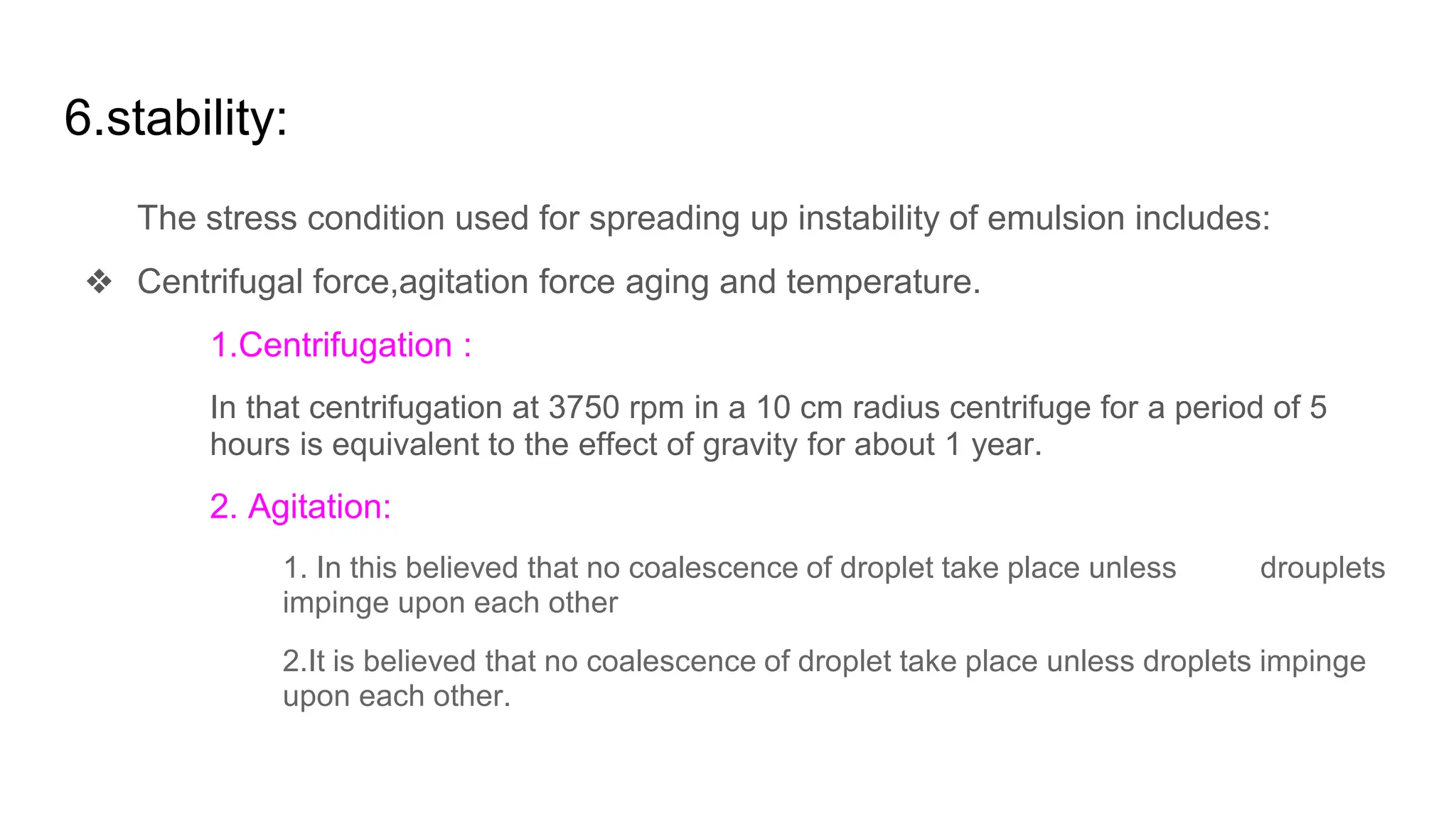 6.stability:
The stress condition used for spreading up instability of emulsion includes:
❖ Centrifugal force,agitation force aging and temperature.
1.Centrifugation :
In that centrifugation at 3750 rpm in a 10 cm radius centrifuge for a period of 5
hours is equivalent to the effect of gravity for about 1 year.
2. Agitation:
1. In this believed that no coalescence of droplet take place unless drouplets
impinge upon each other
2.It is believed that no coalescence of droplet take place unless droplets impinge
upon each other.
 