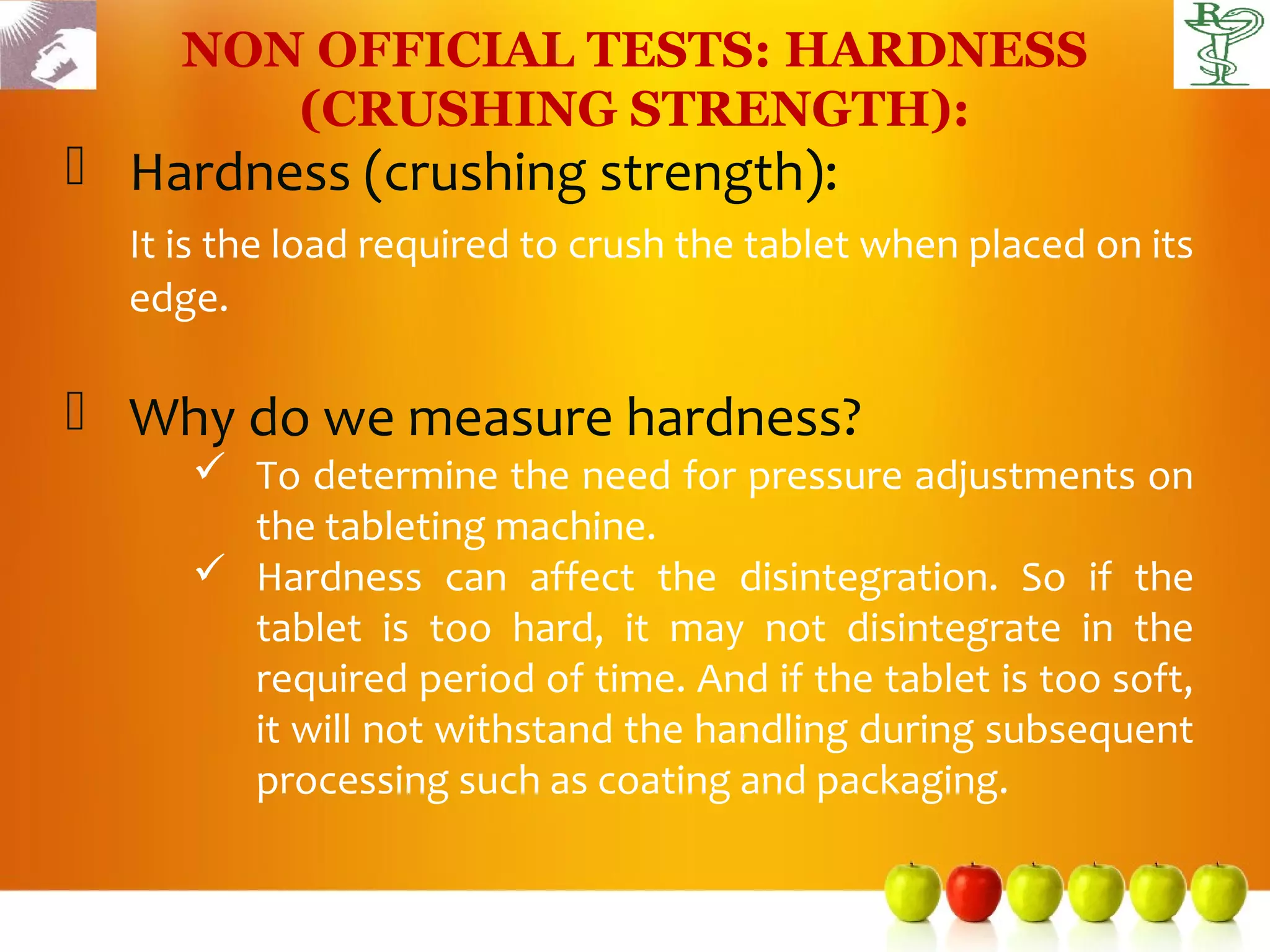 NON OFFICIAL TESTS: HARDNESS
        (CRUSHING STRENGTH):
 Hardness (crushing strength):
  It is the load required to crush the tablet when placed on its
  edge.

 Why do we measure hardness?
      To determine the need for pressure adjustments on
       the tableting machine.
      Hardness can affect the disintegration. So if the
       tablet is too hard, it may not disintegrate in the
       required period of time. And if the tablet is too soft,
       it will not withstand the handling during subsequent
       processing such as coating and packaging.
 