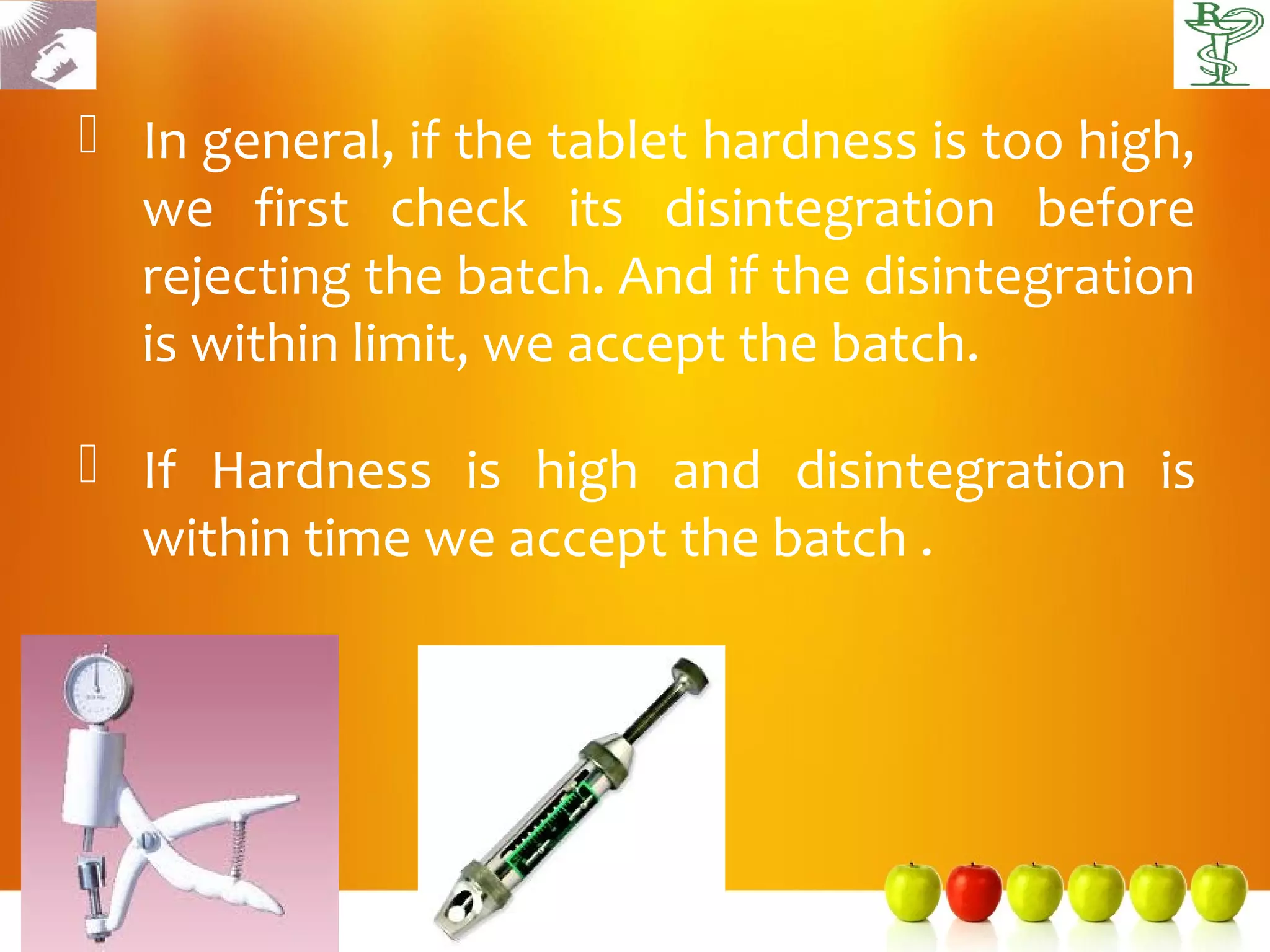  In general, if the tablet hardness is too high,
  we first check its disintegration before
  rejecting the batch. And if the disintegration
  is within limit, we accept the batch.

 If Hardness is high and disintegration is
  within time we accept the batch .
 