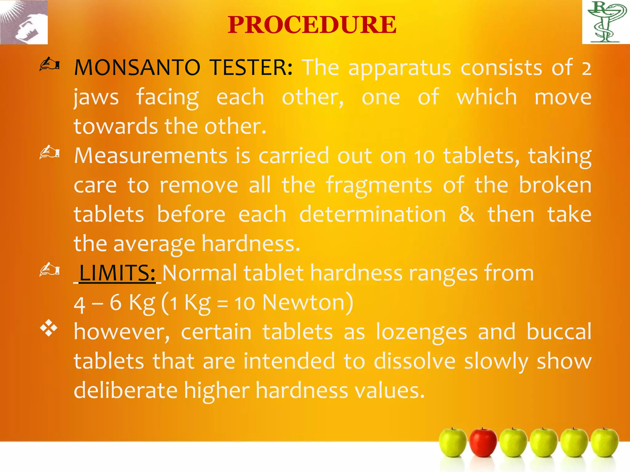 PROCEDURE
 MONSANTO TESTER: The apparatus consists of 2
  jaws facing each other, one of which move
  towards the other.
 Measurements is carried out on 10 tablets, taking
  care to remove all the fragments of the broken
  tablets before each determination & then take
  the average hardness.
 LIMITS: Normal tablet hardness ranges from
  4 – 6 Kg (1 Kg = 10 Newton)
 however, certain tablets as lozenges and buccal
  tablets that are intended to dissolve slowly show
  deliberate higher hardness values.
 