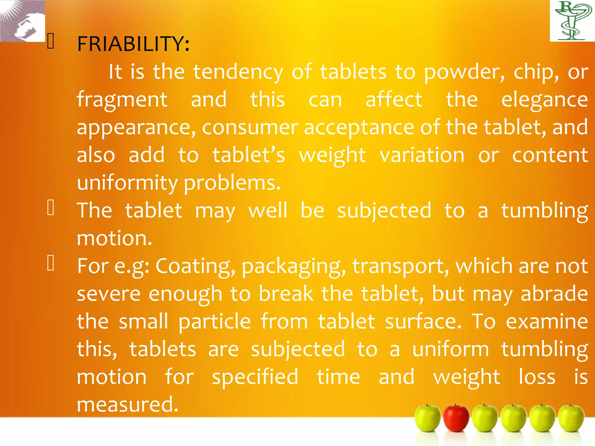  FRIABILITY:
      It is the tendency of tablets to powder, chip, or
  fragment and this can affect the elegance
  appearance, consumer acceptance of the tablet, and
  also add to tablet’s weight variation or content
  uniformity problems.
 The tablet may well be subjected to a tumbling
  motion.
 For e.g: Coating, packaging, transport, which are not
  severe enough to break the tablet, but may abrade
  the small particle from tablet surface. To examine
  this, tablets are subjected to a uniform tumbling
  motion for specified time and weight loss is
  measured.
 