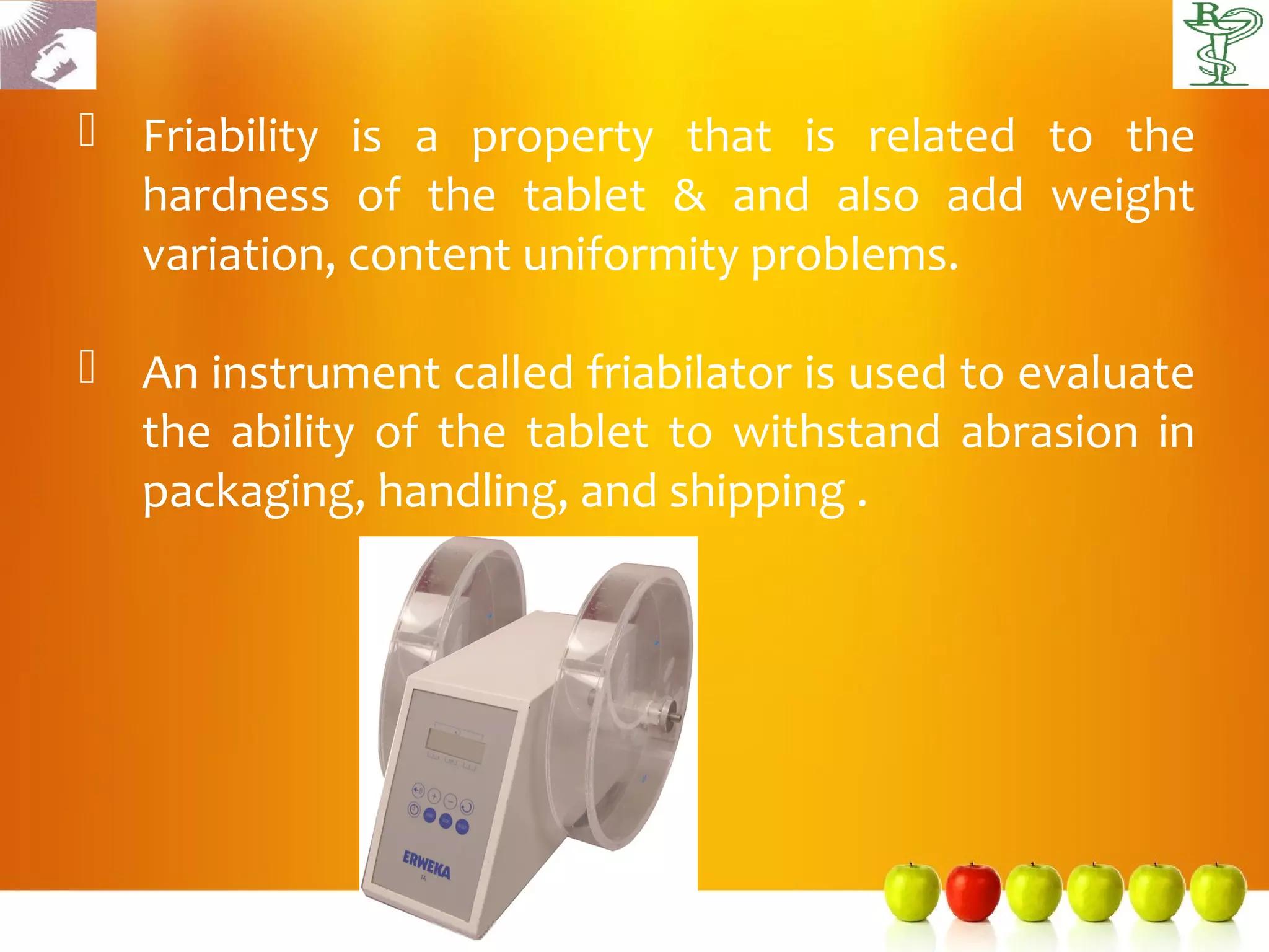  Friability is a property that is related to the
  hardness of the tablet & and also add weight
  variation, content uniformity problems.

 An instrument called friabilator is used to evaluate
  the ability of the tablet to withstand abrasion in
  packaging, handling, and shipping .
 