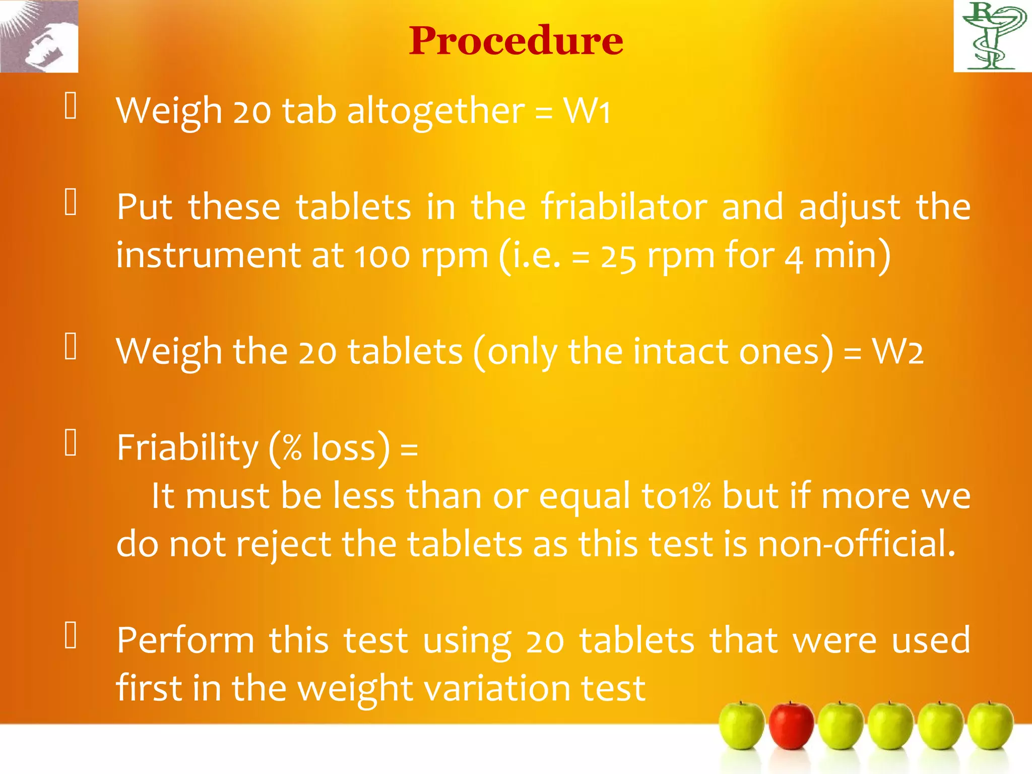 Procedure
 Weigh 20 tab altogether = W1

 Put these tablets in the friabilator and adjust the
  instrument at 100 rpm (i.e. = 25 rpm for 4 min)

 Weigh the 20 tablets (only the intact ones) = W2

 Friability (% loss) =
    It must be less than or equal to1% but if more we
  do not reject the tablets as this test is non-official.

 Perform this test using 20 tablets that were used
  first in the weight variation test
 