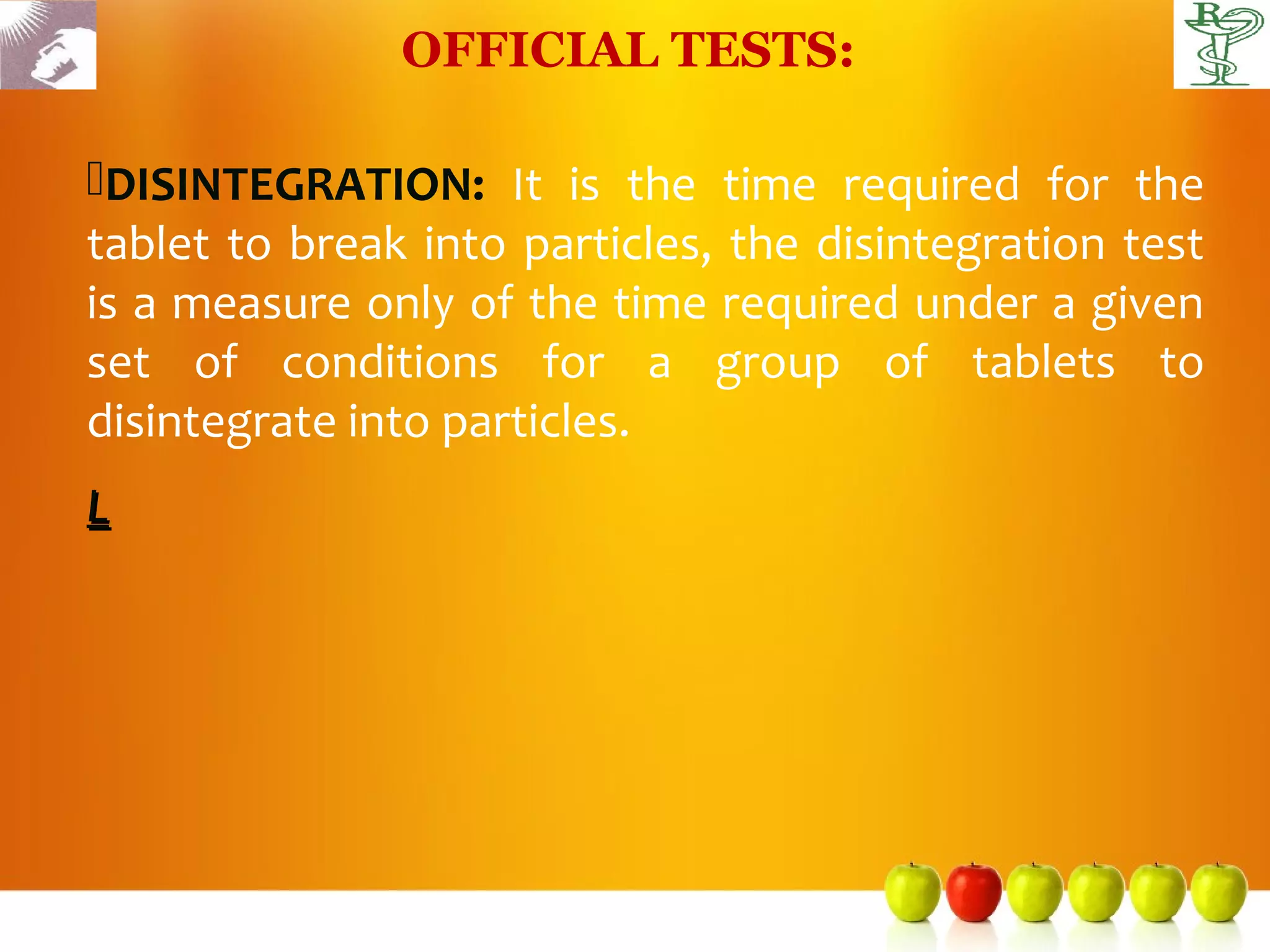 OFFICIAL TESTS:

DISINTEGRATION: It is the time required for the
tablet to break into particles, the disintegration test
is a measure only of the time required under a given
set of conditions for a group of tablets to
disintegrate into particles.
L
 