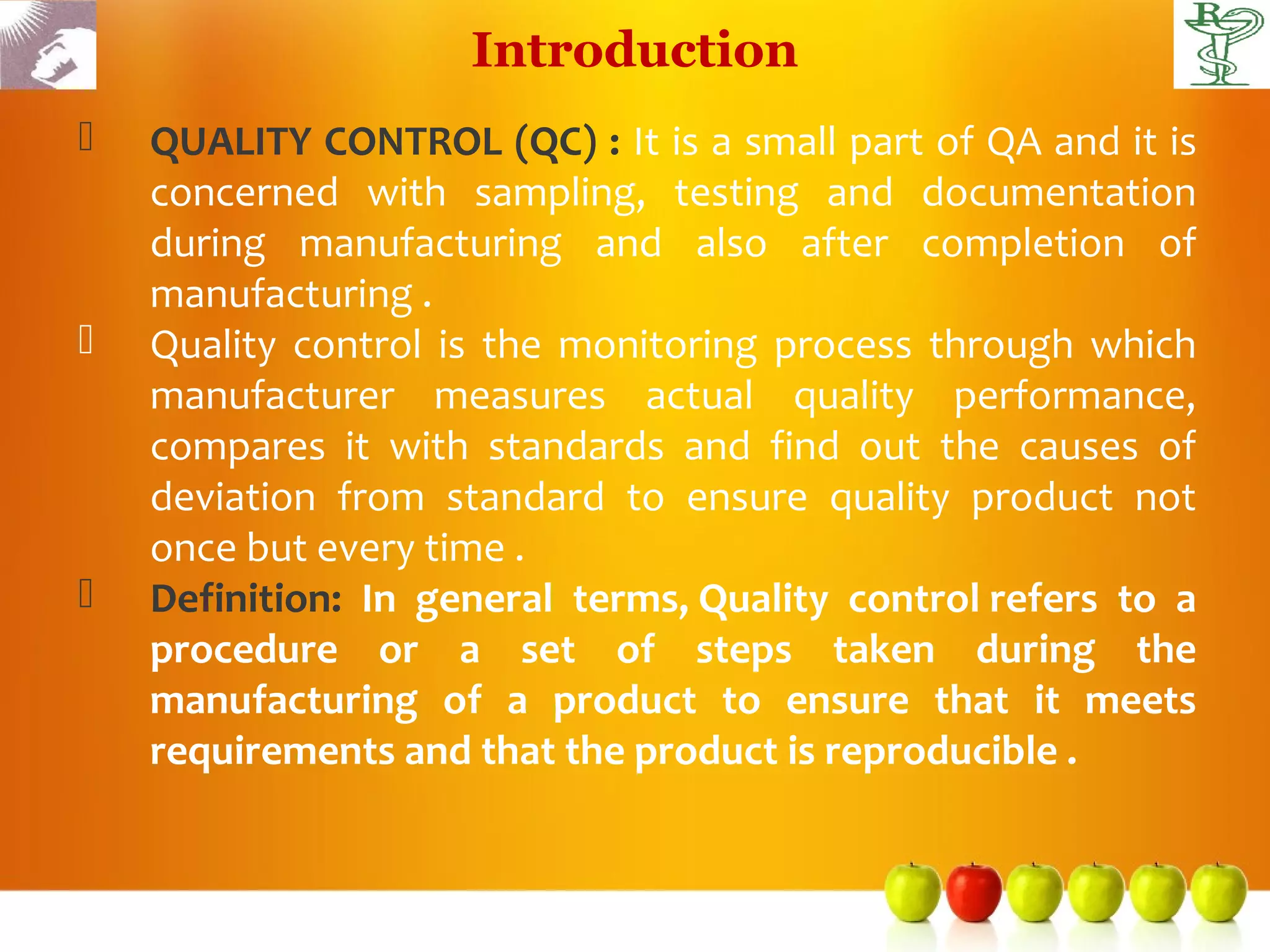 Introduction
   QUALITY CONTROL (QC) : It is a small part of QA and it is
    concerned with sampling, testing and documentation
    during manufacturing and also after completion of
    manufacturing .
   Quality control is the monitoring process through which
    manufacturer measures actual quality performance,
    compares it with standards and find out the causes of
    deviation from standard to ensure quality product not
    once but every time .
   Definition: In general terms, Quality control refers to a
    procedure or a set of steps taken during the
    manufacturing of a product to ensure that it meets
    requirements and that the product is reproducible .
 