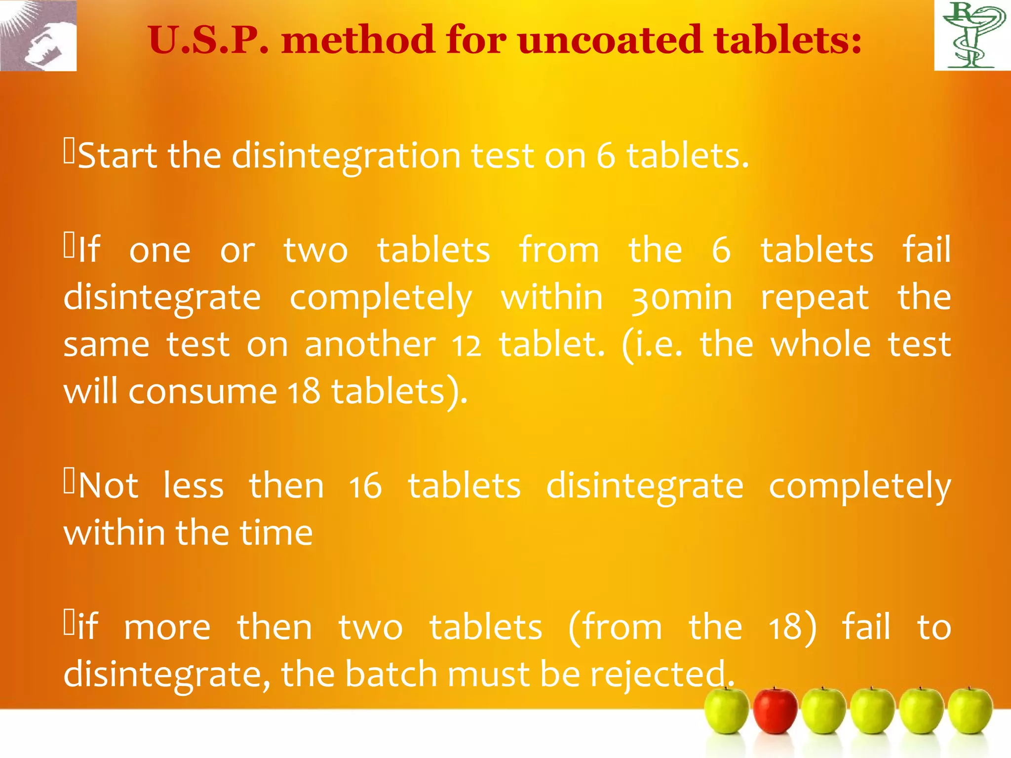 U.S.P. method for uncoated tablets:

Start the disintegration test on 6 tablets.

If one or two tablets from the 6 tablets fail
disintegrate completely within 30min repeat the
same test on another 12 tablet. (i.e. the whole test
will consume 18 tablets).

Not less then 16 tablets disintegrate completely
within the time

if more then two tablets (from the 18) fail to
disintegrate, the batch must be rejected.
 