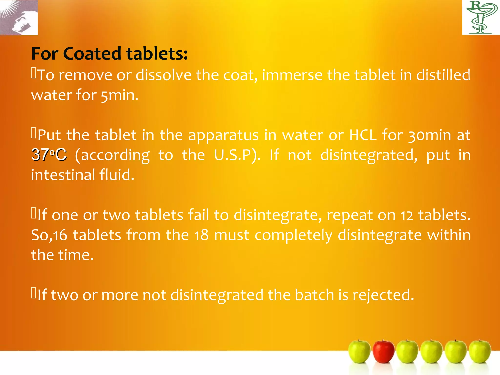 For Coated tablets:
To remove or dissolve the coat, immerse the tablet in distilled
water for 5min.

Put the tablet in the apparatus in water or HCL for 30min at
37oC (according to the U.S.P). If not disintegrated, put in
intestinal fluid.

If one or two tablets fail to disintegrate, repeat on 12 tablets.
So,16 tablets from the 18 must completely disintegrate within
the time.

If two or more not disintegrated the batch is rejected.
 