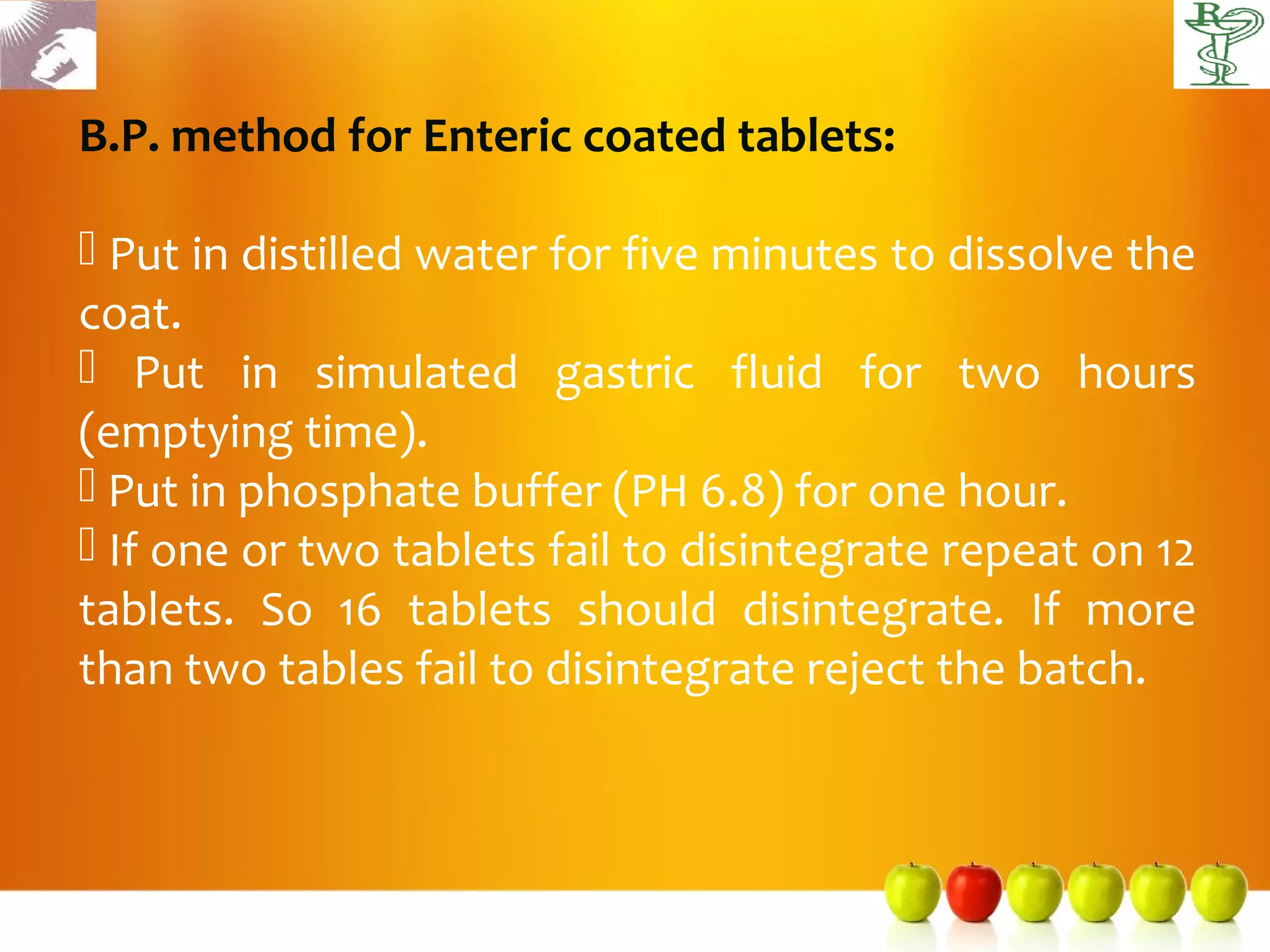 B.P. method for Enteric coated tablets:

 Put in distilled water for five minutes to dissolve the
coat.
 Put in simulated gastric fluid for two hours
(emptying time).
 Put in phosphate buffer (PH 6.8) for one hour.
 If one or two tablets fail to disintegrate repeat on 12
tablets. So 16 tablets should disintegrate. If more
than two tables fail to disintegrate reject the batch.
 