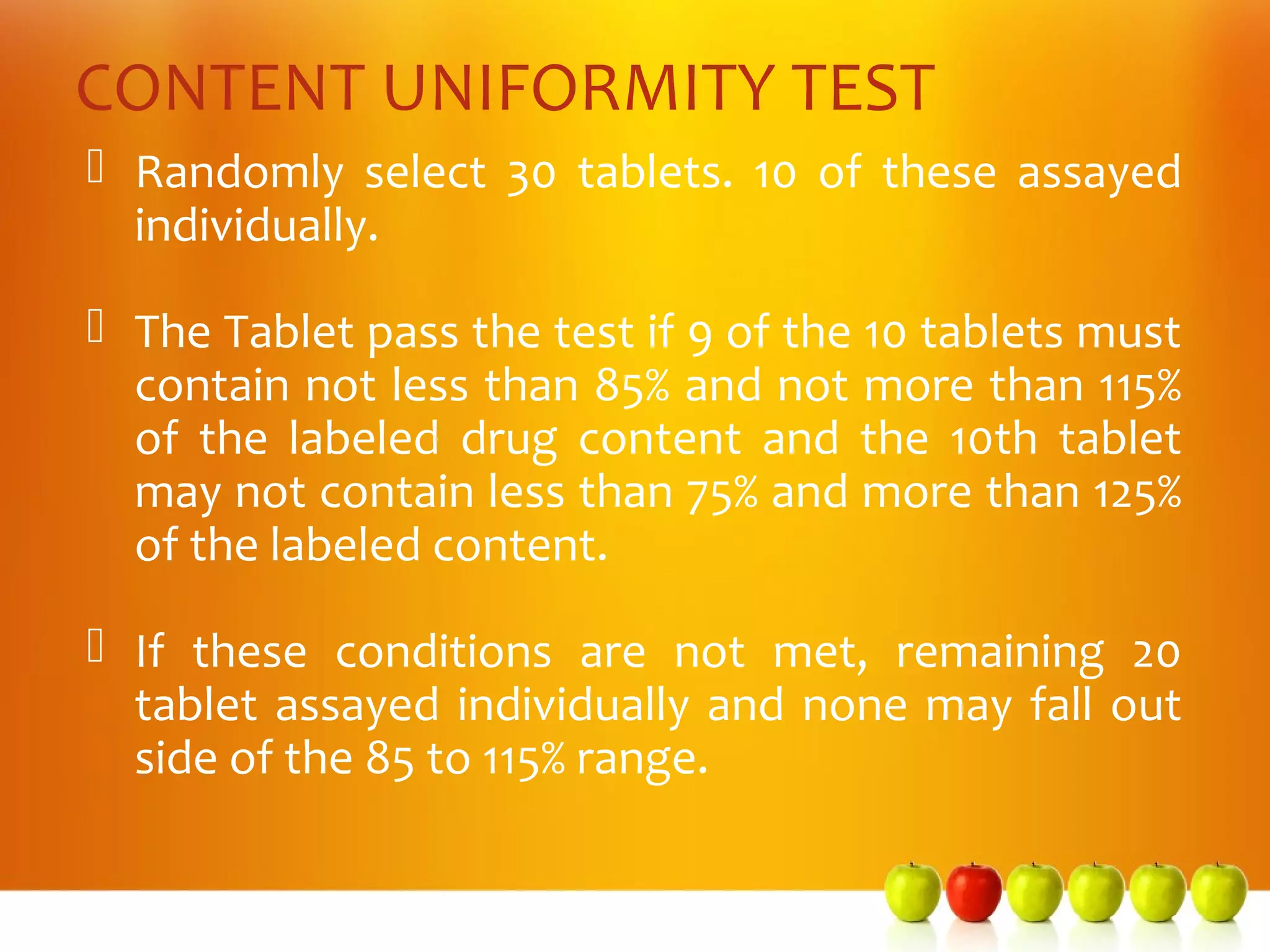 CONTENT UNIFORMITY TEST
 Randomly select 30 tablets. 10 of these assayed
  individually.

 The Tablet pass the test if 9 of the 10 tablets must
  contain not less than 85% and not more than 115%
  of the labeled drug content and the 10th tablet
  may not contain less than 75% and more than 125%
  of the labeled content.

 If these conditions are not met, remaining 20
  tablet assayed individually and none may fall out
  side of the 85 to 115% range.
 