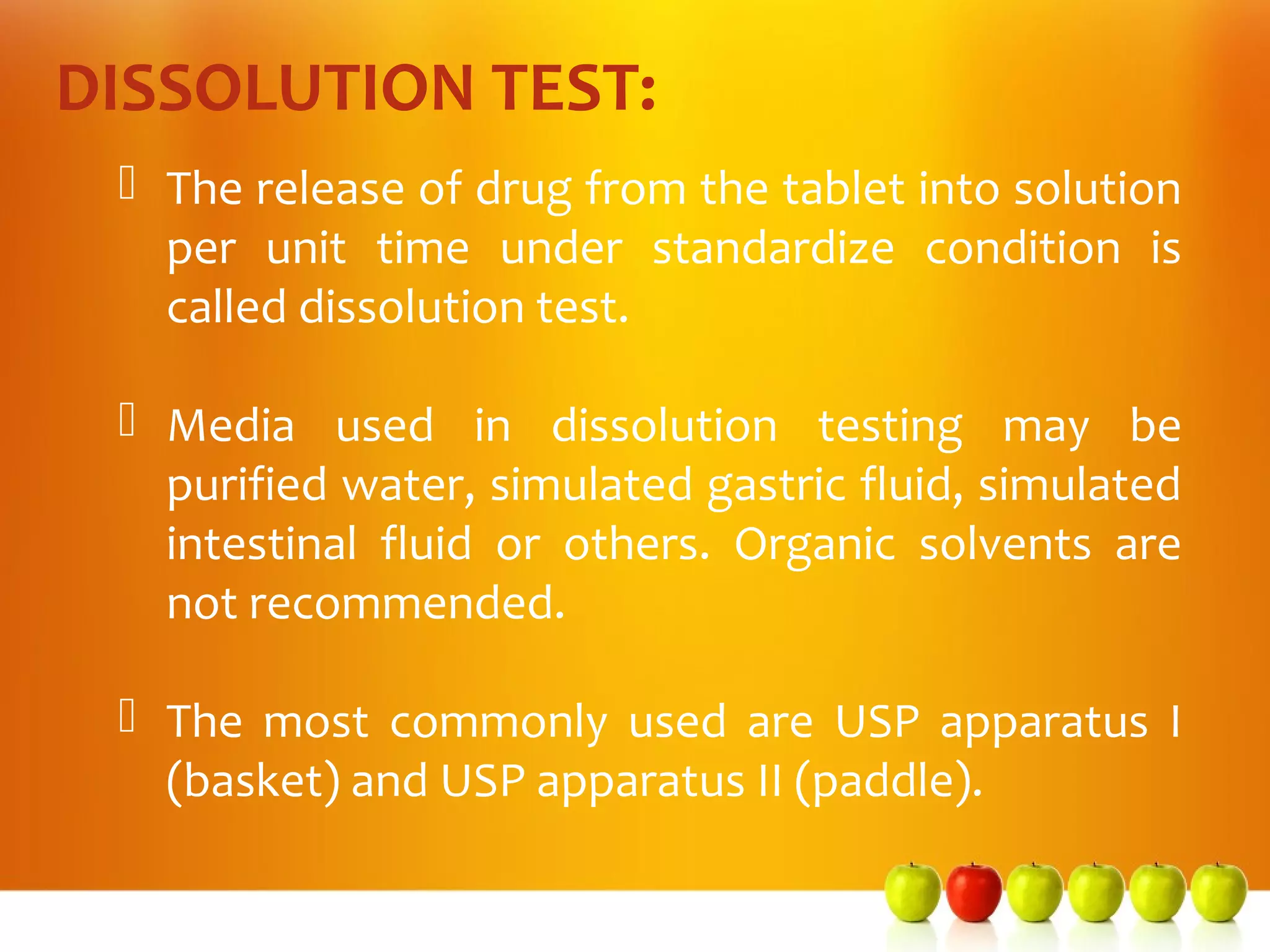DISSOLUTION TEST:
  The release of drug from the tablet into solution
   per unit time under standardize condition is
   called dissolution test.

  Media used in dissolution testing may be
   purified water, simulated gastric fluid, simulated
   intestinal fluid or others. Organic solvents are
   not recommended.

  The most commonly used are USP apparatus I
   (basket) and USP apparatus II (paddle).
 