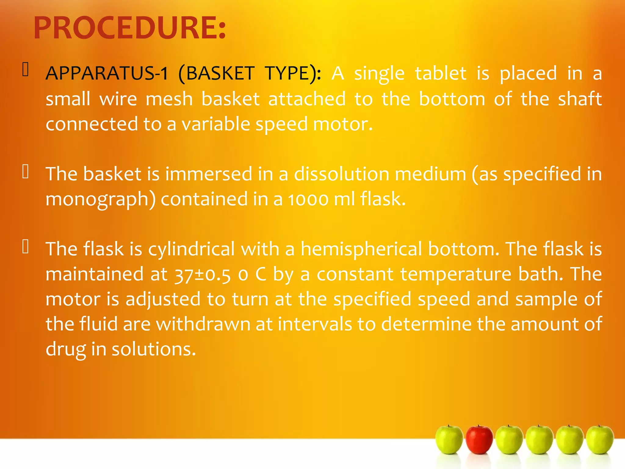 PROCEDURE:
 APPARATUS-1 (BASKET TYPE): A single tablet is placed in a
  small wire mesh basket attached to the bottom of the shaft
  connected to a variable speed motor.

 The basket is immersed in a dissolution medium (as specified in
  monograph) contained in a 1000 ml flask.

 The flask is cylindrical with a hemispherical bottom. The flask is
  maintained at 37±0.5 0 C by a constant temperature bath. The
  motor is adjusted to turn at the specified speed and sample of
  the fluid are withdrawn at intervals to determine the amount of
  drug in solutions.
 