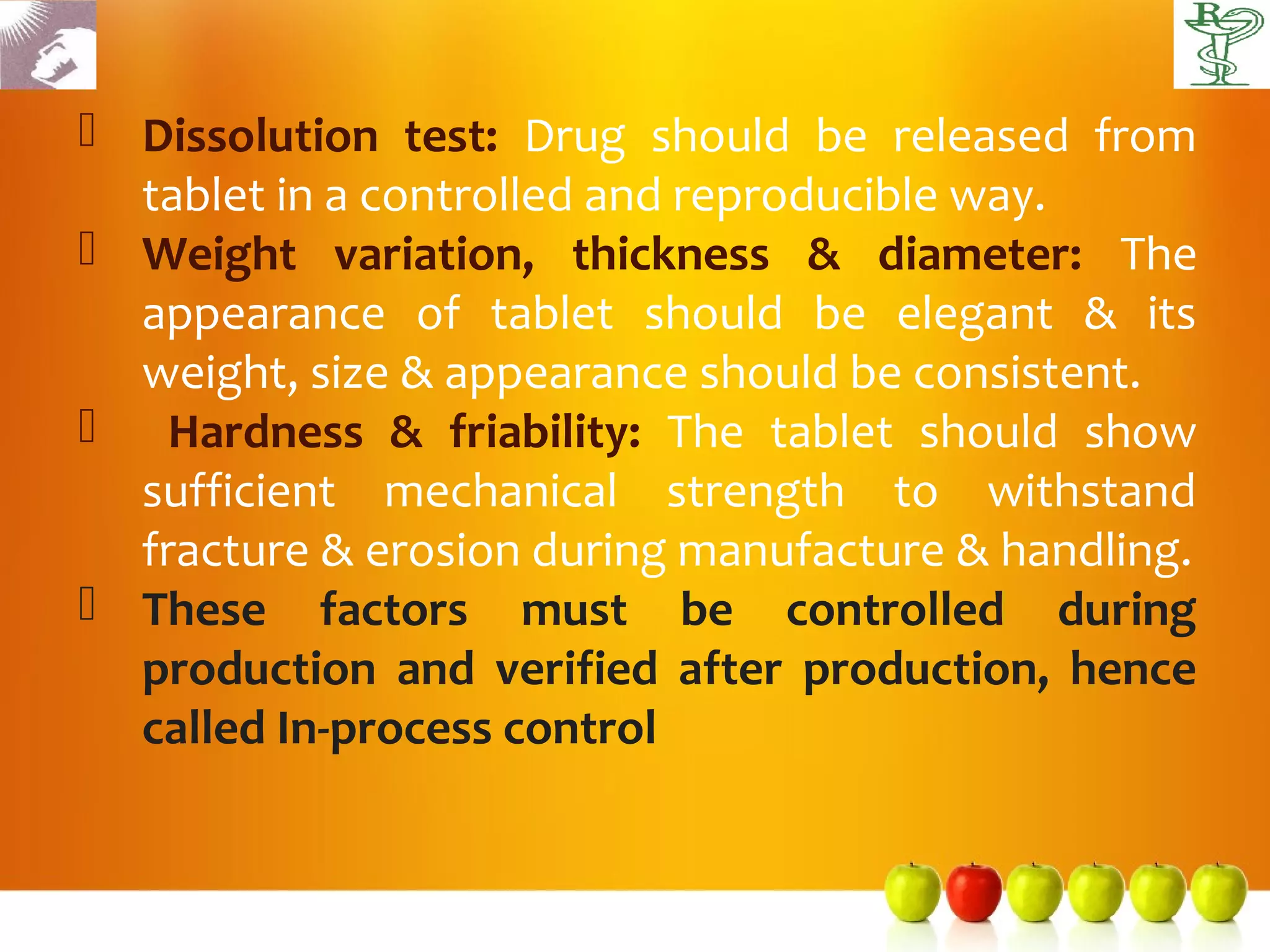  Dissolution test: Drug should be released from
  tablet in a controlled and reproducible way.
 Weight variation, thickness & diameter: The
  appearance of tablet should be elegant & its
  weight, size & appearance should be consistent.
 Hardness & friability: The tablet should show
  sufficient mechanical strength to withstand
  fracture & erosion during manufacture & handling.
 These factors must be controlled during
  production and verified after production, hence
  called In-process control
 