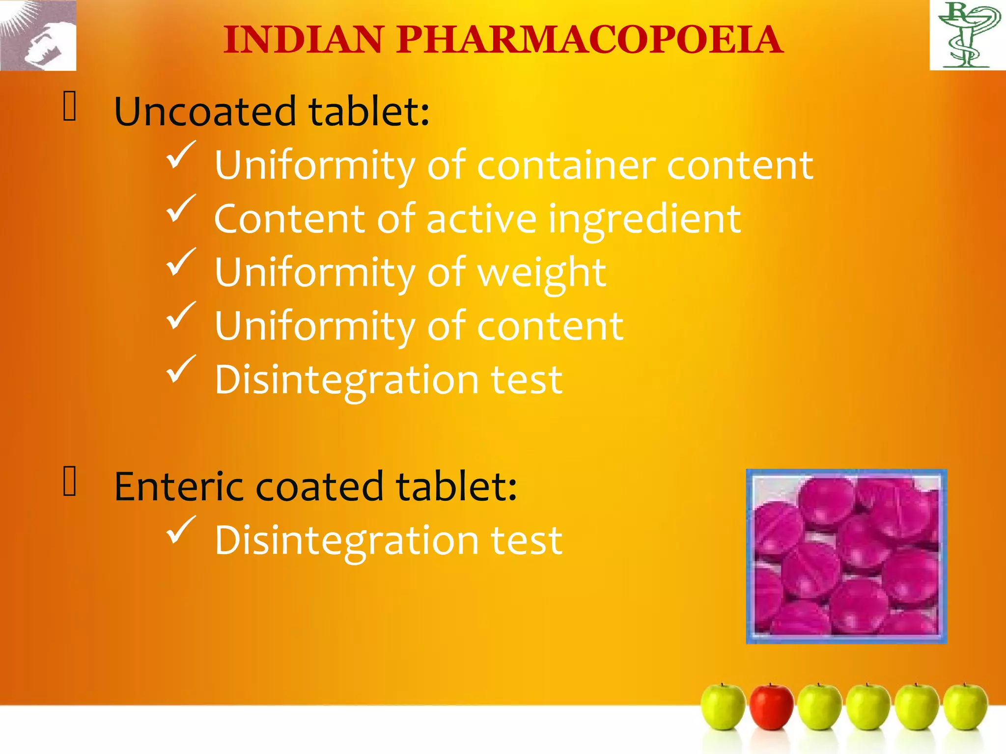 INDIAN PHARMACOPOEIA
 Uncoated tablet:
     Uniformity of container content
     Content of active ingredient
     Uniformity of weight
     Uniformity of content
     Disintegration test

 Enteric coated tablet:
     Disintegration test
 