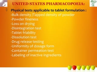 UNITED STATES PHARMACOPOEIA:
 Physical tests applicable to tablet formulation :
  -Bulk density /Tapped density of powder
  -Powder fineness
  -Loss on drying
  -Disintegration test
  -Tablet friability
  -Dissolution test
  -Drug release testing
  -Uniformity of dosage form
  -Container permeation test
  -Labeling of inactive ingredients
 