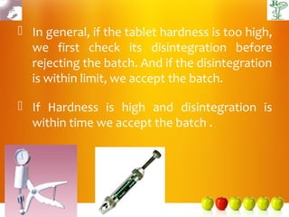  In general, if the tablet hardness is too high,
  we first check its disintegration before
  rejecting the batch. And if the disintegration
  is within limit, we accept the batch.

 If Hardness is high and disintegration is
  within time we accept the batch .
 