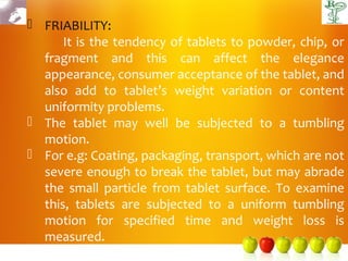  FRIABILITY:
      It is the tendency of tablets to powder, chip, or
  fragment and this can affect the elegance
  appearance, consumer acceptance of the tablet, and
  also add to tablet’s weight variation or content
  uniformity problems.
 The tablet may well be subjected to a tumbling
  motion.
 For e.g: Coating, packaging, transport, which are not
  severe enough to break the tablet, but may abrade
  the small particle from tablet surface. To examine
  this, tablets are subjected to a uniform tumbling
  motion for specified time and weight loss is
  measured.
 