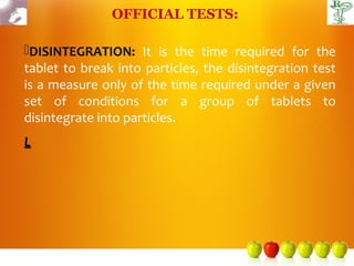 OFFICIAL TESTS:

DISINTEGRATION: It is the time required for the
tablet to break into particles, the disintegration test
is a measure only of the time required under a given
set of conditions for a group of tablets to
disintegrate into particles.
L
 