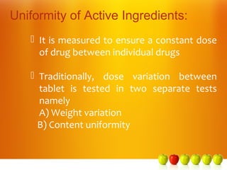 Uniformity of Active Ingredients:
    It is measured to ensure a constant dose
     of drug between individual drugs

    Traditionally, dose variation between
     tablet is tested in two separate tests
     namely
     A) Weight variation
     B) Content uniformity
 