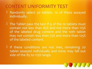 CONTENT UNIFORMITY TEST
 Randomly select 30 tablets. 10 of these assayed
  individually.

 The Tablet pass the test if 9 of the 10 tablets must
  contain not less than 85% and not more than 115%
  of the labeled drug content and the 10th tablet
  may not contain less than 75% and more than 125%
  of the labeled content.

 If these conditions are not met, remaining 20
  tablet assayed individually and none may fall out
  side of the 85 to 115% range.
 