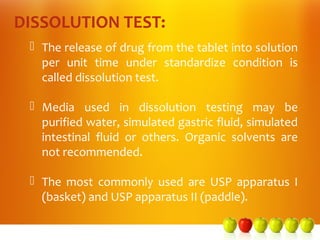 DISSOLUTION TEST:
  The release of drug from the tablet into solution
   per unit time under standardize condition is
   called dissolution test.

  Media used in dissolution testing may be
   purified water, simulated gastric fluid, simulated
   intestinal fluid or others. Organic solvents are
   not recommended.

  The most commonly used are USP apparatus I
   (basket) and USP apparatus II (paddle).
 