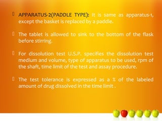  APPARATUS-2(PADDLE TYPE): It is same as apparatus-1,
  except the basket is replaced by a paddle.

 The tablet is allowed to sink to the bottom of the flask
  before stirring.

 For dissolution test U.S.P. specifies the dissolution test
  medium and volume, type of apparatus to be used, rpm of
  the shaft, time limit of the test and assay procedure.

 The test tolerance is expressed as a % of the labeled
  amount of drug dissolved in the time limit .
 