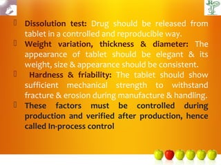  Dissolution test: Drug should be released from
  tablet in a controlled and reproducible way.
 Weight variation, thickness & diameter: The
  appearance of tablet should be elegant & its
  weight, size & appearance should be consistent.
 Hardness & friability: The tablet should show
  sufficient mechanical strength to withstand
  fracture & erosion during manufacture & handling.
 These factors must be controlled during
  production and verified after production, hence
  called In-process control
 