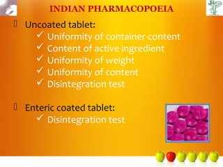 INDIAN PHARMACOPOEIA
 Uncoated tablet:
     Uniformity of container content
     Content of active ingredient
     Uniformity of weight
     Uniformity of content
     Disintegration test

 Enteric coated tablet:
     Disintegration test
 