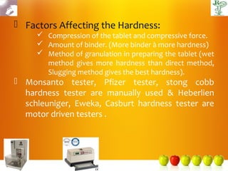  Factors Affecting the Hardness:
      Compression of the tablet and compressive force.
      Amount of binder. (More binder à more hardness)
      Method of granulation in preparing the tablet (wet
       method gives more hardness than direct method,
       Slugging method gives the best hardness).
 Monsanto tester, Pfizer tester, stong cobb
  hardness tester are manually used & Heberlien
  schleuniger, Eweka, Casburt hardness tester are
  motor driven testers .
 