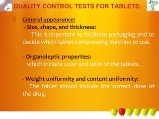 QUALITY CONTROL TESTS FOR TABLETS:

   General appearance:
    - Size, shape, and thickness:
        This is important to facilitate packaging and to
    decide which tablet compressing machine to use.

    - Organoleptic properties:
      which include color and odor of the tablets.

    - Weight uniformity and content uniformity:
       The tablet should include the correct dose of
    the drug.
 