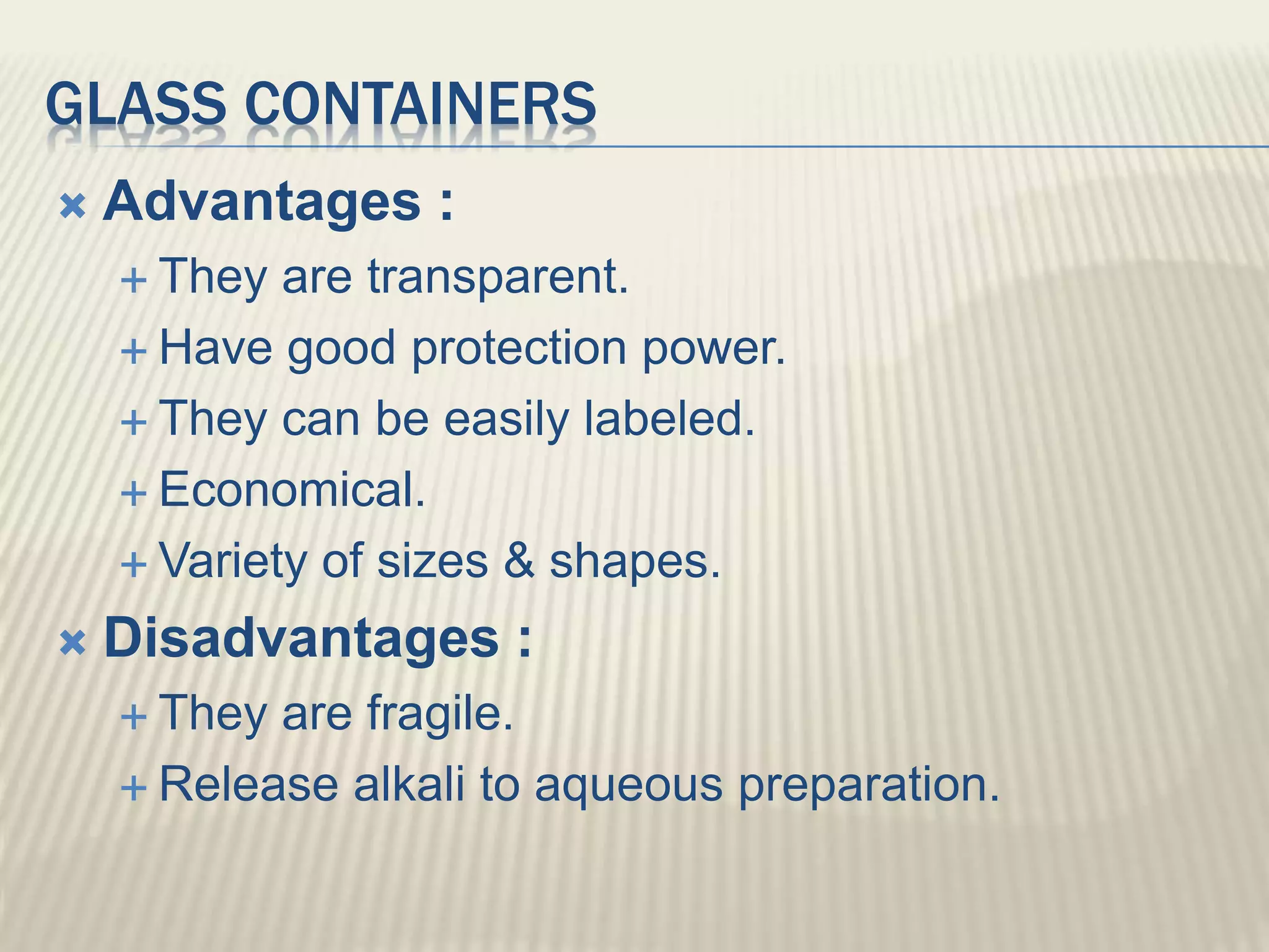 GLASS CONTAINERS
 Advantages :
 They are transparent.
 Have good protection power.
 They can be easily labeled.
 Economical.
 Variety of sizes & shapes.
 Disadvantages :
 They are fragile.
 Release alkali to aqueous preparation.
 
