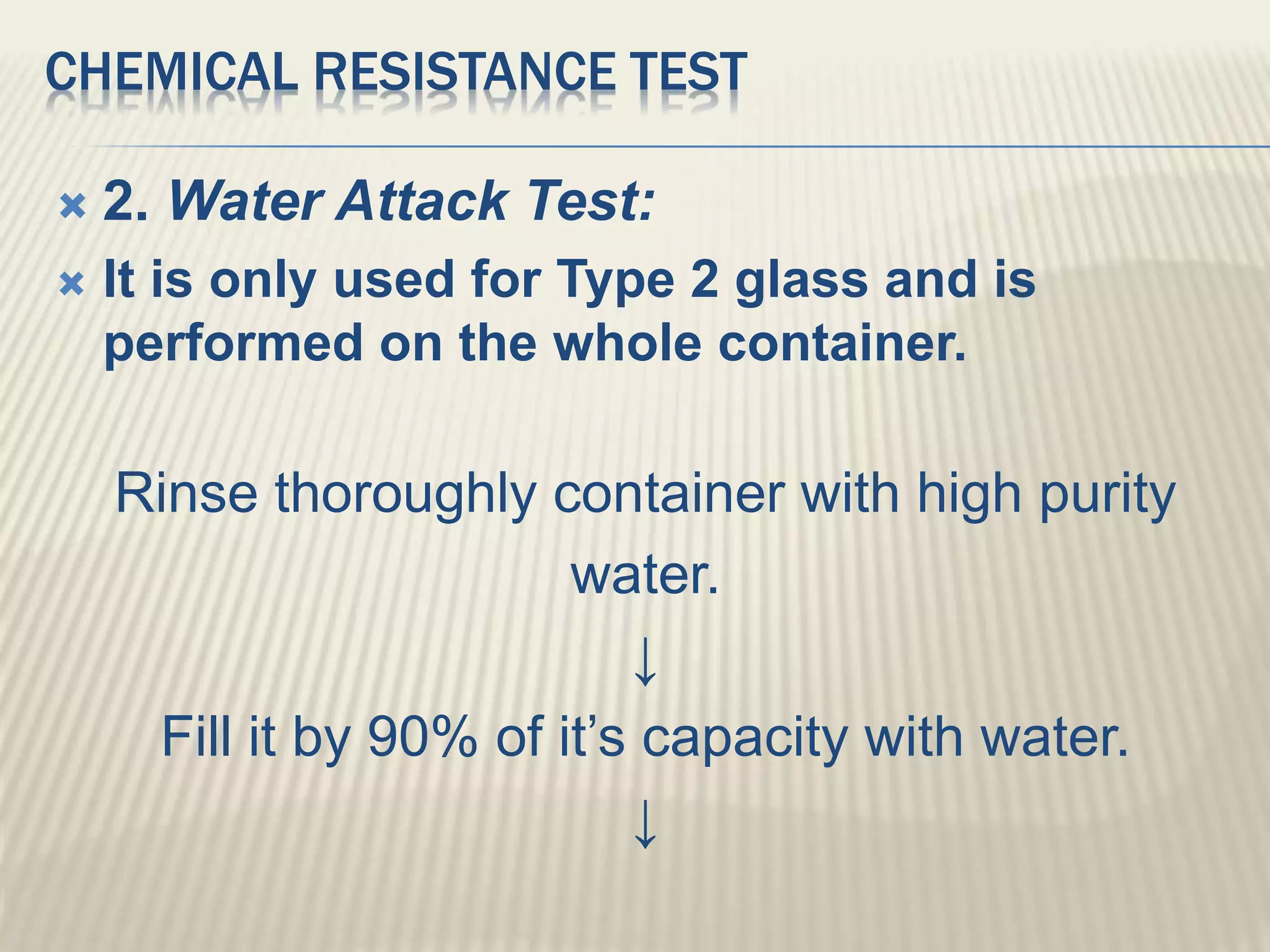 CHEMICAL RESISTANCE TEST
 2. Water Attack Test:
 It is only used for Type 2 glass and is
performed on the whole container.
Rinse thoroughly container with high purity
water.
↓
Fill it by 90% of it’s capacity with water.
↓
 